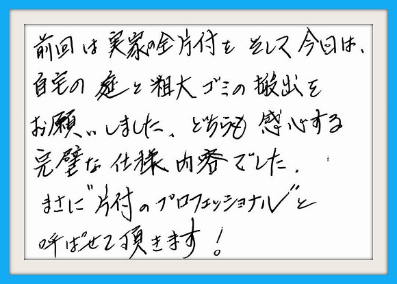 前回は実家の全片付けをそして 今回は自宅の庭と粗大ゴミの搬出 をお願いしました。どちらも感心する 完璧な作業内容でした。まさに "片付けのプロフェッショナル"と 呼ばせて頂きます！